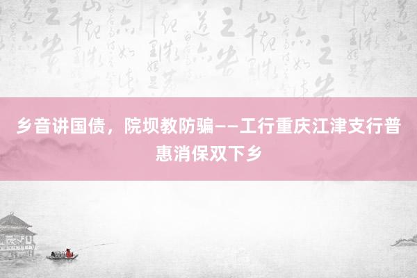 乡音讲国债，院坝教防骗——工行重庆江津支行普惠消保双下乡