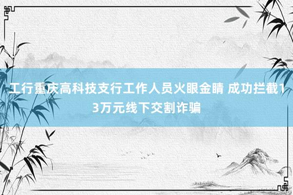 工行重庆高科技支行工作人员火眼金睛 成功拦截13万元线下交割诈骗