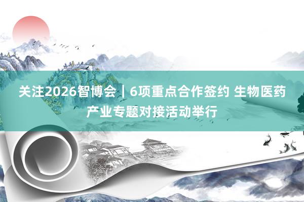 关注2026智博会｜6项重点合作签约 生物医药产业专题对接活动举行