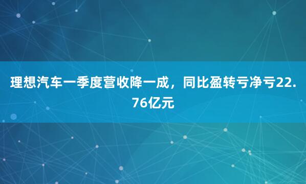 理想汽车一季度营收降一成，同比盈转亏净亏22.76亿元