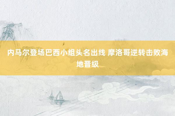 内马尔登场巴西小组头名出线 摩洛哥逆转击败海地晋级