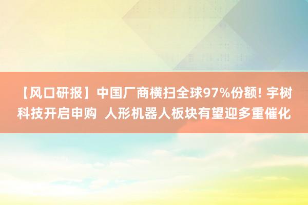 【风口研报】中国厂商横扫全球97%份额! 宇树科技开启申购  人形机器人板块有望迎多重催化