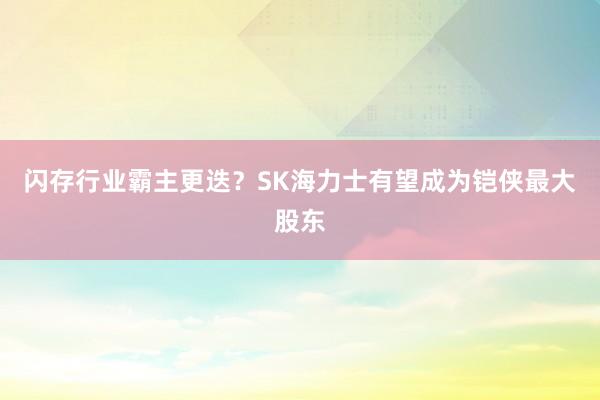 闪存行业霸主更迭？SK海力士有望成为铠侠最大股东