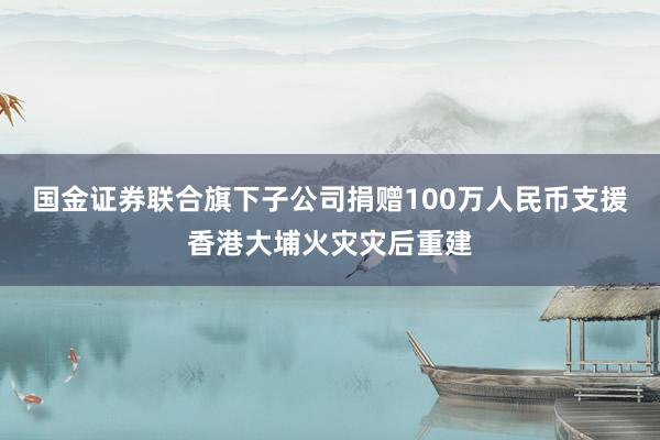 国金证券联合旗下子公司捐赠100万人民币支援香港大埔火灾灾后重建