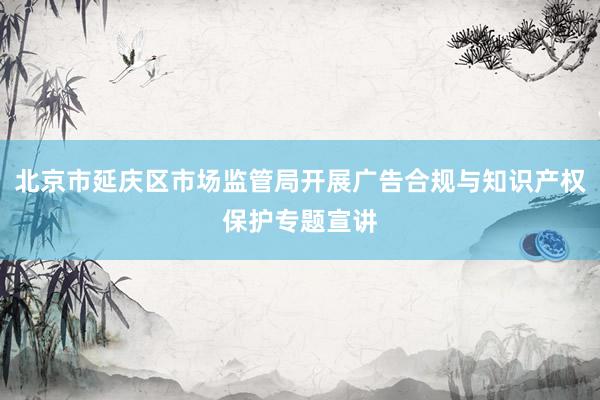 北京市延庆区市场监管局开展广告合规与知识产权保护专题宣讲