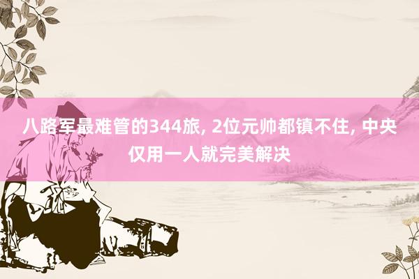八路军最难管的344旅, 2位元帅都镇不住, 中央仅用一人就完美解决