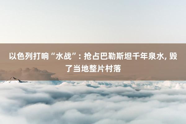 以色列打响“水战”: 抢占巴勒斯坦千年泉水, 毁了当地整片村落