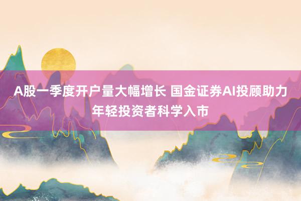 A股一季度开户量大幅增长 国金证券AI投顾助力年轻投资者科学入市