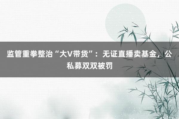 监管重拳整治“大V带货”：无证直播卖基金，公私募双双被罚
