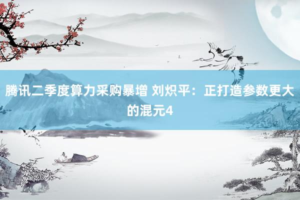 腾讯二季度算力采购暴增 刘炽平：正打造参数更大的混元4
