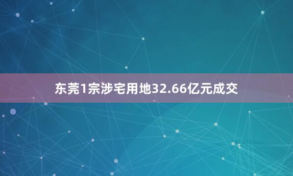 东莞1宗涉宅用地32.66亿元成交