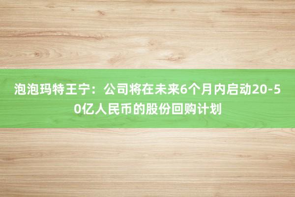 泡泡玛特王宁：公司将在未来6个月内启动20-50亿人民币的股份回购计划