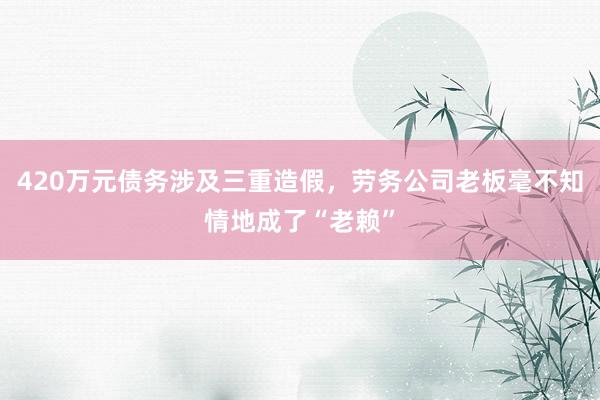 420万元债务涉及三重造假，劳务公司老板毫不知情地成了“老赖”