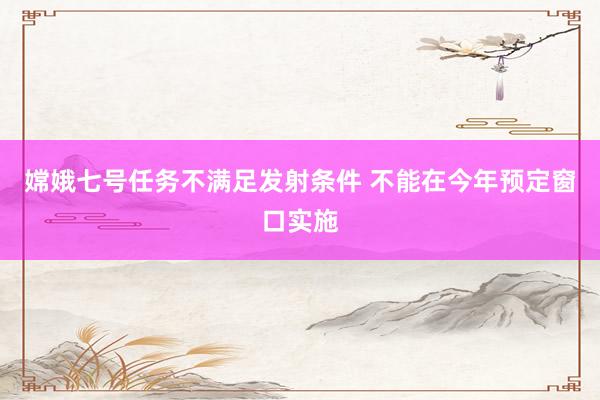 嫦娥七号任务不满足发射条件 不能在今年预定窗口实施