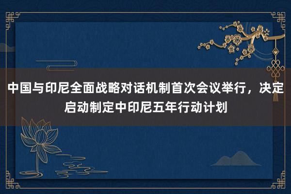 中国与印尼全面战略对话机制首次会议举行，决定启动制定中印尼五年行动计划
