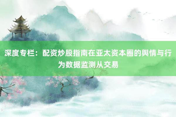 深度专栏：配资炒股指南在亚太资本圈的舆情与行为数据监测从交易