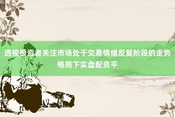 透视投资者关注市场处于交易情绪反复阶段的走势格局下实盘配资平