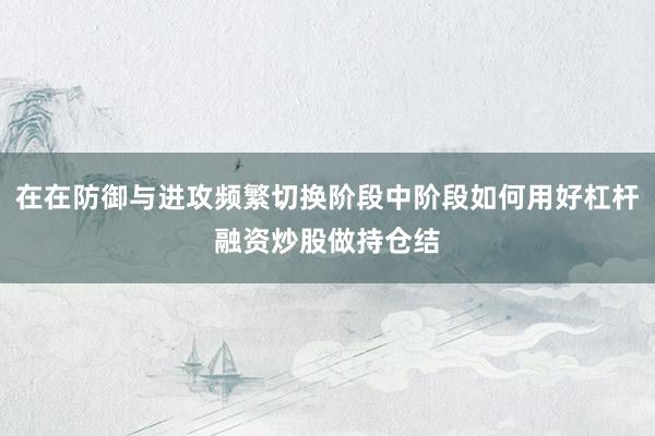 在在防御与进攻频繁切换阶段中阶段如何用好杠杆融资炒股做持仓结
