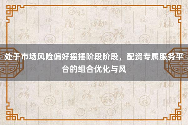 处于市场风险偏好摇摆阶段阶段，配资专属服务平台的组合优化与风