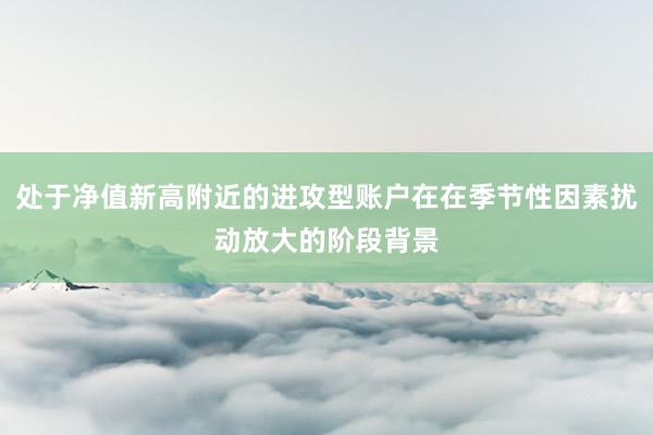 处于净值新高附近的进攻型账户在在季节性因素扰动放大的阶段背景