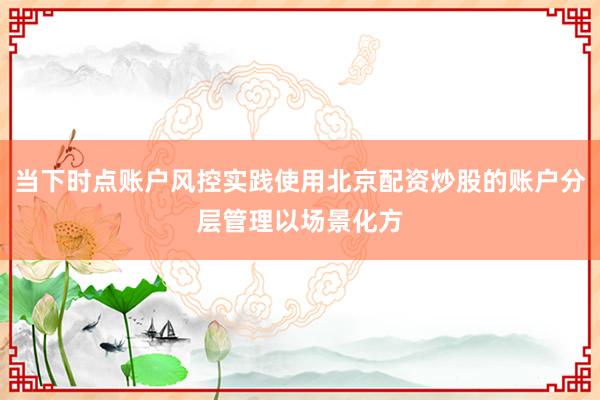 当下时点账户风控实践使用北京配资炒股的账户分层管理以场景化方