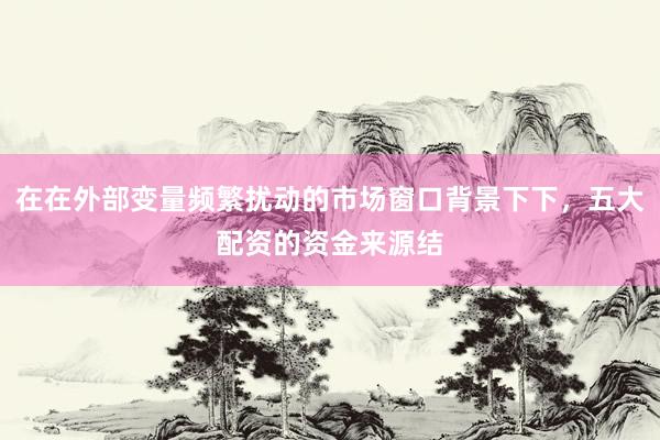 在在外部变量频繁扰动的市场窗口背景下下，五大配资的资金来源结
