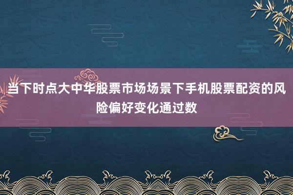 当下时点大中华股票市场场景下手机股票配资的风险偏好变化通过数