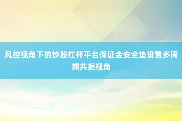 风控视角下的炒股杠杆平台保证金安全垫设置多周期共振视角