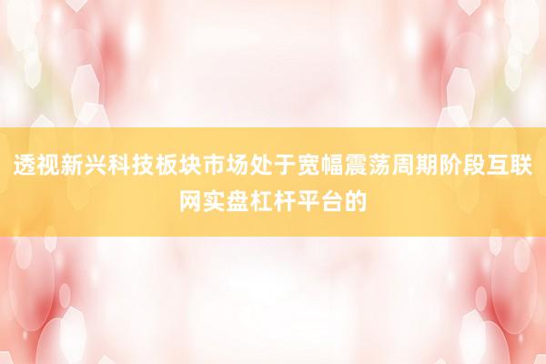 透视新兴科技板块市场处于宽幅震荡周期阶段互联网实盘杠杆平台的