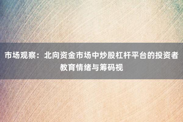 市场观察：北向资金市场中炒股杠杆平台的投资者教育情绪与筹码视