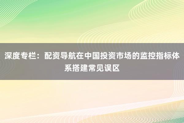 深度专栏：配资导航在中国投资市场的监控指标体系搭建常见误区