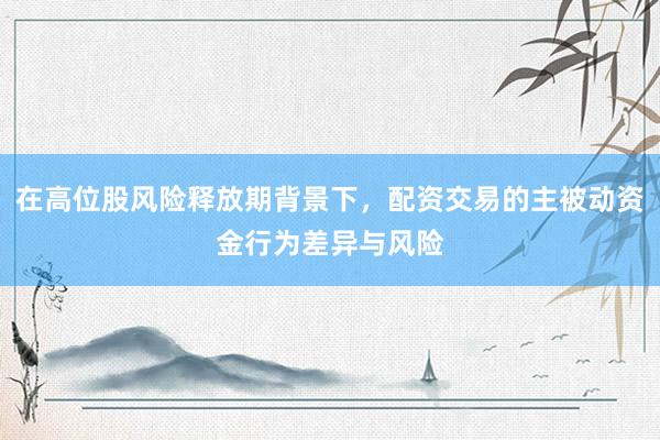 在高位股风险释放期背景下，配资交易的主被动资金行为差异与风险