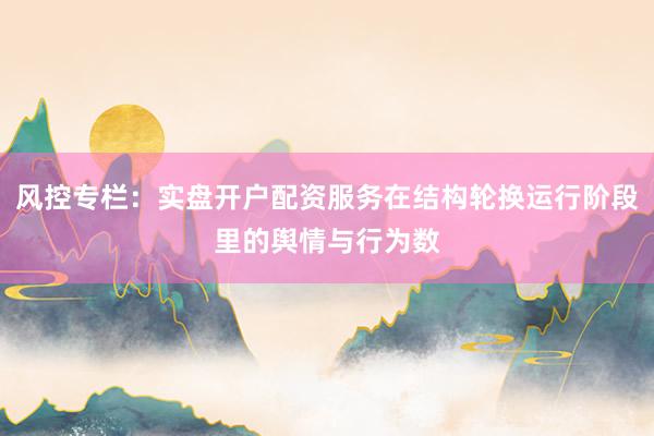 风控专栏：实盘开户配资服务在结构轮换运行阶段里的舆情与行为数