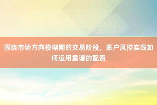 围绕市场方向模糊期的交易阶段，账户风控实践如何运用靠谱的配资