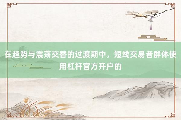 在趋势与震荡交替的过渡期中，短线交易者群体使用杠杆官方开户的