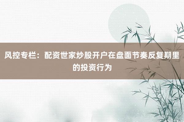 风控专栏：配资世家炒股开户在盘面节奏反复期里的投资行为