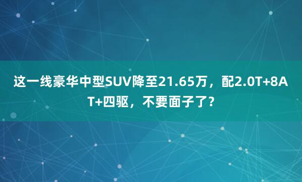 这一线豪华中型SUV降至21.65万，配2.0T+8AT+四驱，不要面子了？
