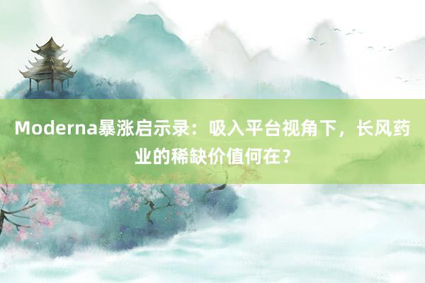 Moderna暴涨启示录：吸入平台视角下，长风药业的稀缺价值何在？