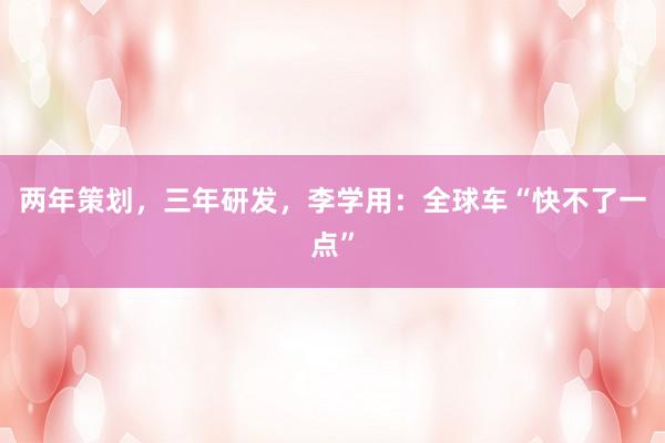 两年策划，三年研发，李学用：全球车“快不了一点”