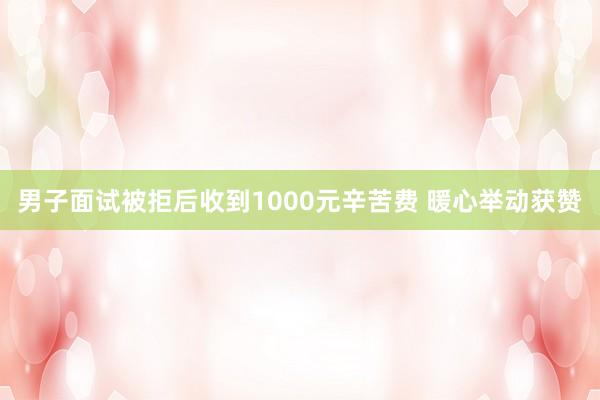 男子面试被拒后收到1000元辛苦费 暖心举动获赞