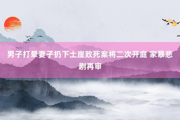 男子打晕妻子扔下土崖致死案将二次开庭 家暴悲剧再审