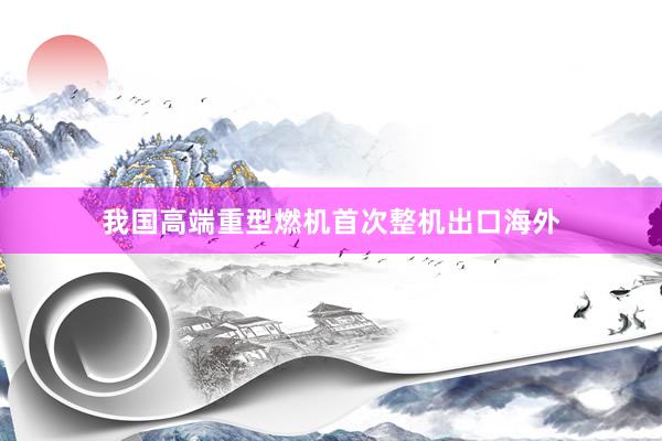 我国高端重型燃机首次整机出口海外