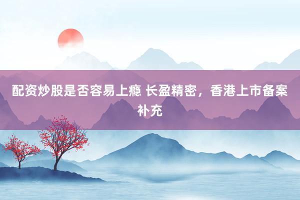 配资炒股是否容易上瘾 长盈精密，香港上市备案补充