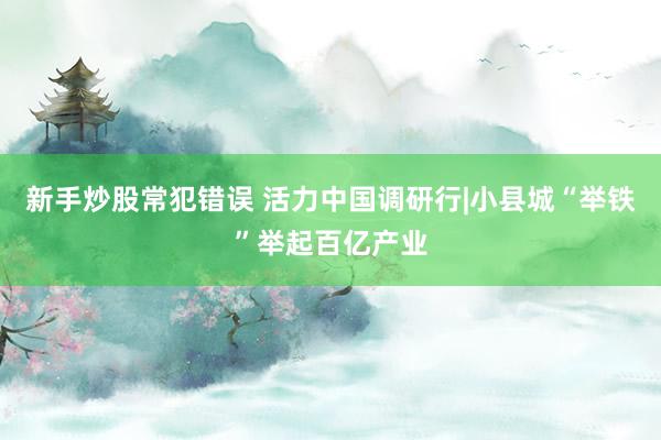 新手炒股常犯错误 活力中国调研行|小县城“举铁”举起百亿产业