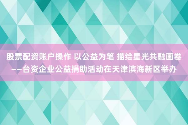 股票配资账户操作 以公益为笔 描绘星光共融画卷——台资企业公益捐助活动在天津滨海新区举办