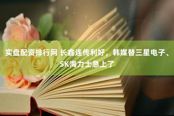 实盘配资排行网 长鑫连传利好，韩媒替三星电子、SK海力士急上了