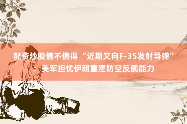 配资炒股值不值得 “近期又向F-35发射导弹”：美军担忧伊朗重建防空反舰能力