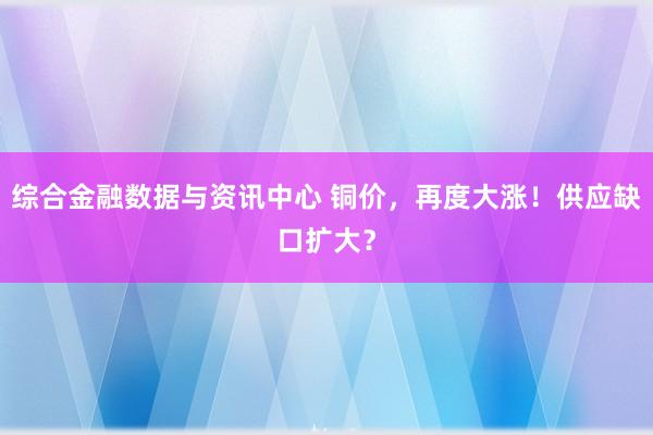 综合金融数据与资讯中心 铜价，再度大涨！供应缺口扩大？