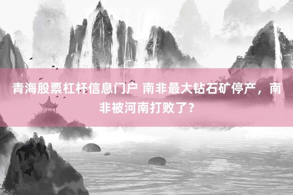 青海股票杠杆信息门户 南非最大钻石矿停产，南非被河南打败了？