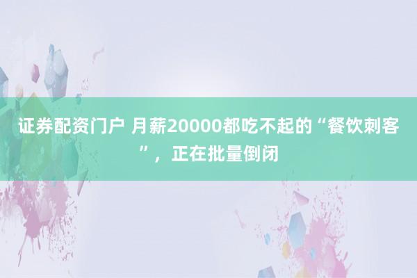 证券配资门户 月薪20000都吃不起的“餐饮刺客”，正在批量倒闭